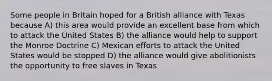 Some people in Britain hoped for a British alliance with Texas because A) this area would provide an excellent base from which to attack the United States B) the alliance would help to support the Monroe Doctrine C) Mexican efforts to attack the United States would be stopped D) the alliance would give abolitionists the opportunity to free slaves in Texas