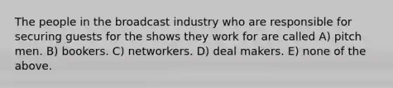 The people in the broadcast industry who are responsible for securing guests for the shows they work for are called A) pitch men. B) bookers. C) networkers. D) deal makers. E) none of the above.