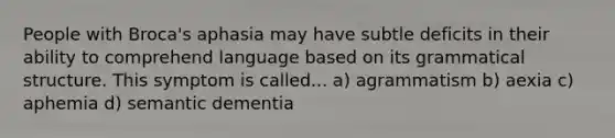 People with Broca's aphasia may have subtle deficits in their ability to comprehend language based on its grammatical structure. This symptom is called... a) agrammatism b) aexia c) aphemia d) semantic dementia