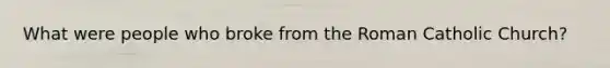 What were people who broke from the Roman Catholic Church?