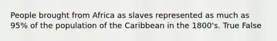 People brought from Africa as slaves represented as much as 95% of the population of the Caribbean in the 1800's. True False