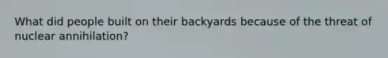 What did people built on their backyards because of the threat of nuclear annihilation?