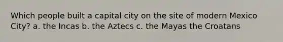 Which people built a capital city on the site of modern Mexico City? a. the Incas b. the Aztecs c. the Mayas the Croatans