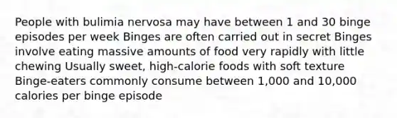 People with bulimia nervosa may have between 1 and 30 binge episodes per week Binges are often carried out in secret Binges involve eating massive amounts of food very rapidly with little chewing Usually sweet, high-calorie foods with soft texture Binge-eaters commonly consume between 1,000 and 10,000 calories per binge episode