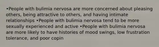 •People with bulimia nervosa are more concerned about pleasing others, being attractive to others, and having intimate relationships •People with bulimia nervosa tend to be more sexually experienced and active •People with bulimia nervosa are more likely to have histories of mood swings, low frustration tolerance, and poor copin