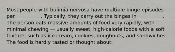 Most people with bulimia nervosa have multiple binge episodes per __________. Typically, they carry out the binges in __________. The person eats massive amounts of food very rapidly, with minimal chewing — usually sweet, high-calorie foods with a soft texture, such as ice cream, cookies, doughnuts, and sandwiches. The food is hardly tasted or thought about.