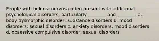 People with bulimia nervosa often present with additional psychological disorders, particularly ________ and ________. a. body dysmorphic disorder; substance disorders b. mood disorders; sexual disorders c. anxiety disorders; mood disorders d. obsessive compulsive disorder; sexual disorders