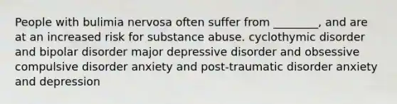 People with bulimia nervosa often suffer from ________, and are at an increased risk for substance abuse. cyclothymic disorder and bipolar disorder major depressive disorder and obsessive compulsive disorder anxiety and post-traumatic disorder anxiety and depression