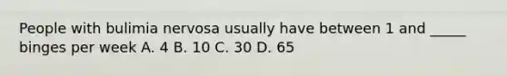 People with bulimia nervosa usually have between 1 and _____ binges per week A. 4 B. 10 C. 30 D. 65