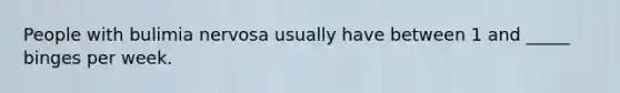 People with bulimia nervosa usually have between 1 and _____ binges per week.