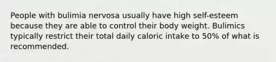 People with bulimia nervosa usually have high self-esteem because they are able to control their body weight. Bulimics typically restrict their total daily caloric intake to 50% of what is recommended.