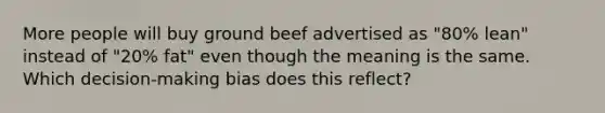 More people will buy ground beef advertised as "80% lean" instead of "20% fat" even though the meaning is the same. Which decision-making bias does this reflect?