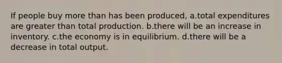 If people buy more than has been produced, a.total expenditures are greater than total production. b.there will be an increase in inventory. c.the economy is in equilibrium. d.there will be a decrease in total output.