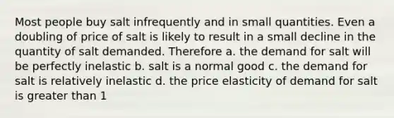 Most people buy salt infrequently and in small quantities. Even a doubling of price of salt is likely to result in a small decline in the quantity of salt demanded. Therefore a. the demand for salt will be perfectly inelastic b. salt is a normal good c. the demand for salt is relatively inelastic d. the price elasticity of demand for salt is greater than 1