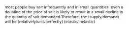 most people buy salt infrequently and in small quantities. even a doubling of the price of salt is likely to result in a small decline in the quantity of salt demanded.Therefore, the (supply/demand) will be (relatively/unit/perfectly) (elastic/inelastic)