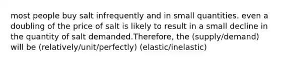 most people buy salt infrequently and in small quantities. even a doubling of the price of salt is likely to result in a small decline in the quantity of salt demanded.Therefore, the (supply/demand) will be (relatively/unit/perfectly) (elastic/inelastic)