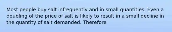 Most people buy salt infrequently and in small quantities. Even a doubling of the price of salt is likely to result in a small decline in the quantity of salt demanded. Therefore