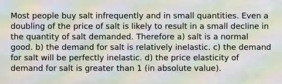 Most people buy salt infrequently and in small quantities. Even a doubling of the price of salt is likely to result in a small decline in the quantity of salt demanded. Therefore a) salt is a normal good. b) the demand for salt is relatively inelastic. c) the demand for salt will be perfectly inelastic. d) the price elasticity of demand for salt is greater than 1 (in absolute value).