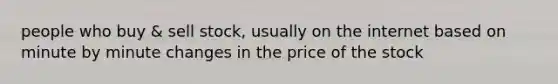 people who buy & sell stock, usually on the internet based on minute by minute changes in the price of the stock