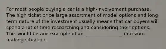 For most people buying a car is a high-involvement purchase. The high ticket price large assortment of model options and long-term nature of the investment usually means that car buyers will spend a lot of time researching and considering their options. This would be ane example of an ________________ decision- making situation.