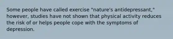 Some people have called exercise "nature's antidepressant," however, studies have not shown that physical activity reduces the risk of or helps people cope with the symptoms of depression.