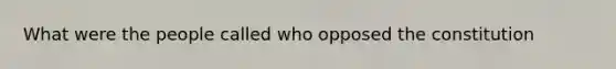 What were the people called who opposed the constitution