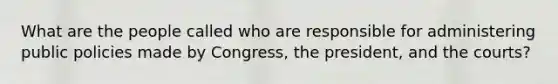 What are the people called who are responsible for administering public policies made by Congress, the president, and the courts?