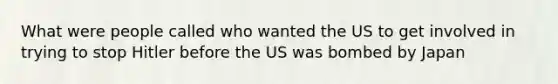 What were people called who wanted the US to get involved in trying to stop Hitler before the US was bombed by Japan