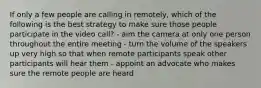 If only a few people are calling in remotely, which of the following is the best strategy to make sure those people participate in the video call? - aim the camera at only one person throughout the entire meeting - turn the volume of the speakers up very high so that when remote participants speak other participants will hear them - appoint an advocate who makes sure the remote people are heard