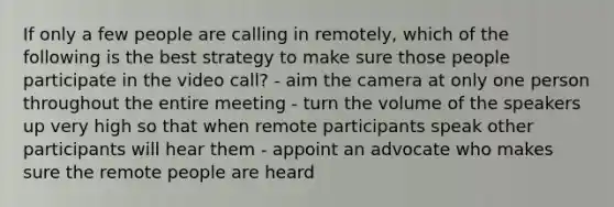 If only a few people are calling in remotely, which of the following is the best strategy to make sure those people participate in the video call? - aim the camera at only one person throughout the entire meeting - turn the volume of the speakers up very high so that when remote participants speak other participants will hear them - appoint an advocate who makes sure the remote people are heard