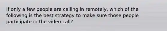 If only a few people are calling in remotely, which of the following is the best strategy to make sure those people participate in the video call?