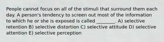 People cannot focus on all of the stimuli that surround them each day. A person's tendency to screen out most of the information to which he or she is exposed is called ________. A) selective retention B) selective distortion C) selective attitude D) selective attention E) selective perception