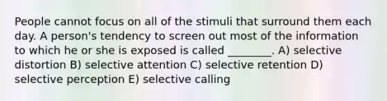 People cannot focus on all of the stimuli that surround them each day. A person's tendency to screen out most of the information to which he or she is exposed is called ________. A) selective distortion B) selective attention C) selective retention D) selective perception E) selective calling