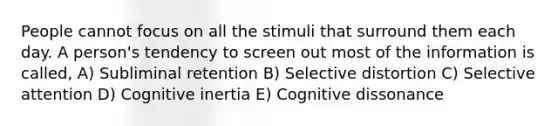 People cannot focus on all the stimuli that surround them each day. A person's tendency to screen out most of the information is called, A) Subliminal retention B) Selective distortion C) Selective attention D) Cognitive inertia E) Cognitive dissonance