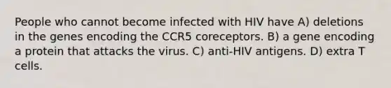 People who cannot become infected with HIV have A) deletions in the genes encoding the CCR5 coreceptors. B) a gene encoding a protein that attacks the virus. C) anti-HIV antigens. D) extra T cells.