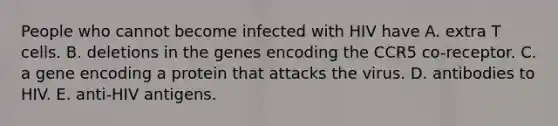 People who cannot become infected with HIV have A. extra T cells. B. deletions in the genes encoding the CCR5 co-receptor. C. a gene encoding a protein that attacks the virus. D. antibodies to HIV. E. anti-HIV antigens.