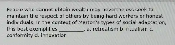 People who cannot obtain wealth may nevertheless seek to maintain the respect of others by being hard workers or honest individuals. In the context of Merton's types of social adaptation, this best exemplifies __________. a. retreatism b. ritualism c. conformity d. innovation