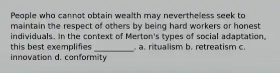 People who cannot obtain wealth may nevertheless seek to maintain the respect of others by being hard workers or honest individuals. In the context of Merton's types of social adaptation, this best exemplifies __________. a. ritualism b. retreatism c. innovation d. conformity