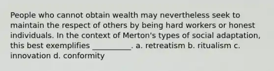 People who cannot obtain wealth may nevertheless seek to maintain the respect of others by being hard workers or honest individuals. In the context of Merton's types of social adaptation, this best exemplifies __________. a. retreatism b. ritualism c. innovation d. conformity