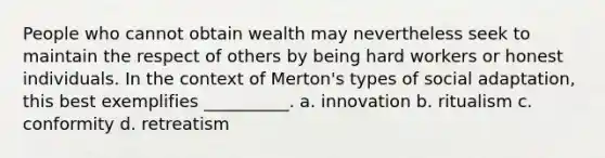 People who cannot obtain wealth may nevertheless seek to maintain the respect of others by being hard workers or honest individuals. In the context of Merton's types of social adaptation, this best exemplifies __________. a. innovation b. ritualism c. conformity d. retreatism