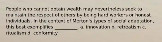 People who cannot obtain wealth may nevertheless seek to maintain the respect of others by being hard workers or honest individuals. In the context of Merton's types of social adaptation, this best exemplifies __________. a. innovation b. retreatism c. ritualism d. conformity