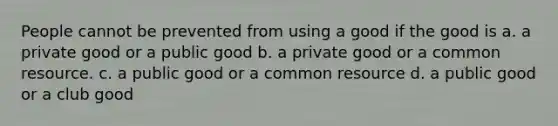 People cannot be prevented from using a good if the good is a. a private good or a public good b. a private good or a common resource. c. a public good or a common resource d. a public good or a club good