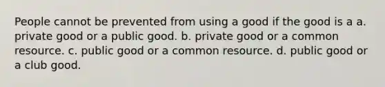 People cannot be prevented from using a good if the good is a a. private good or a public good. b. private good or a common resource. c. public good or a common resource. d. public good or a club good.