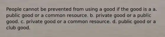 People cannot be prevented from using a good if the good is a a. public good or a common resource. b. private good or a public good. c. private good or a common resource. d. public good or a club good.