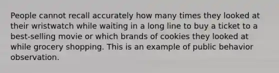 People cannot recall accurately how many times they looked at their wristwatch while waiting in a long line to buy a ticket to a best-selling movie or which brands of cookies they looked at while grocery shopping. This is an example of public behavior observation.