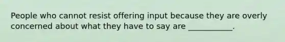 People who cannot resist offering input because they are overly concerned about what they have to say are ___________.
