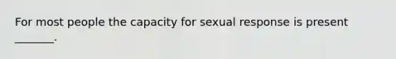 For most people the capacity for sexual response is present _______.