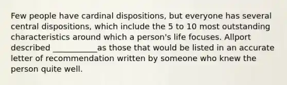 Few people have cardinal dispositions, but everyone has several central dispositions, which include the 5 to 10 most outstanding characteristics around which a person's life focuses. Allport described ___________as those that would be listed in an accurate letter of recommendation written by someone who knew the person quite well.