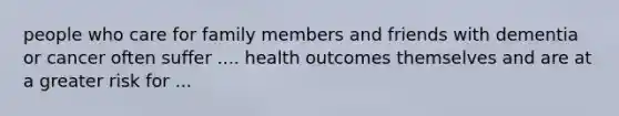 people who care for family members and friends with dementia or cancer often suffer .... health outcomes themselves and are at a greater risk for ...