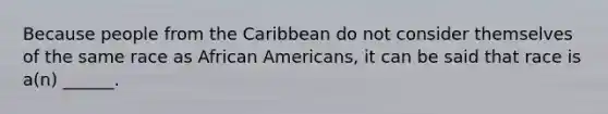 Because people from the Caribbean do not consider themselves of the same race as African Americans, it can be said that race is a(n) ______.